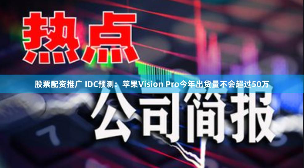 股票配资推广 IDC预测：苹果Vision Pro今年出货量不会超过50万