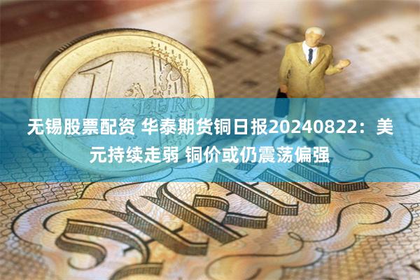 无锡股票配资 华泰期货铜日报20240822：美元持续走弱 铜价或仍震荡偏强