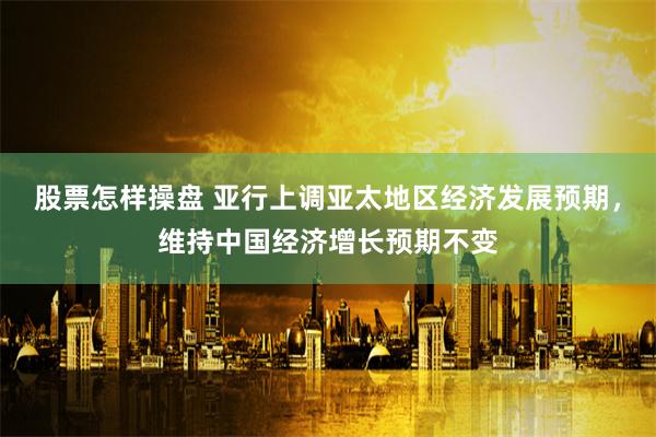 股票怎样操盘 亚行上调亚太地区经济发展预期，维持中国经济增长