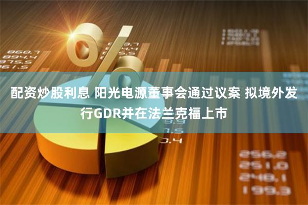 配资炒股利息 阳光电源董事会通过议案 拟境外发行GDR并在法