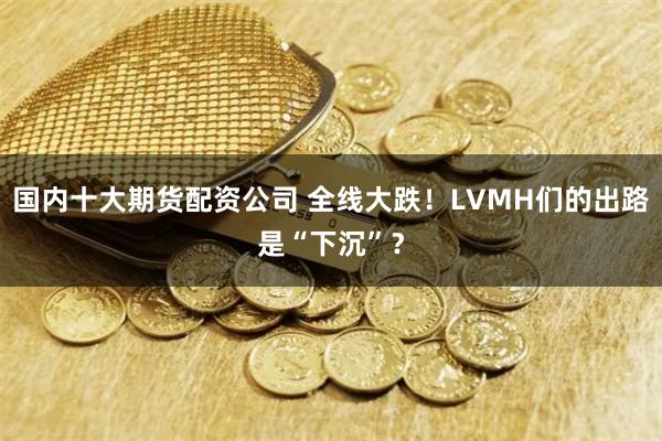 国内十大期货配资公司 全线大跌！LVMH们的出路是“下沉”？