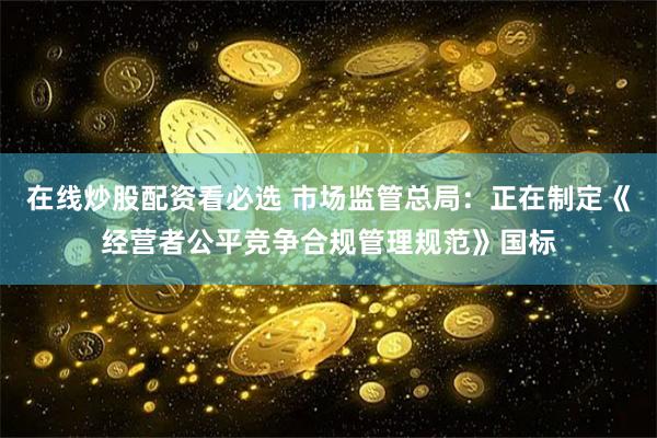 在线炒股配资看必选 市场监管总局：正在制定《经营者公平竞争合