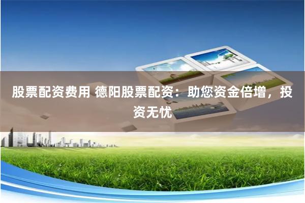 股票配资费用 德阳股票配资：助您资金倍增，投资无忧