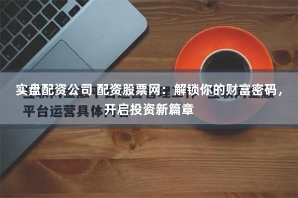 实盘配资公司 配资股票网：解锁你的财富密码，开启投资新篇章