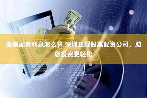 股票配资利息怎么算 深圳正规股票配资公司，助您投资更轻松