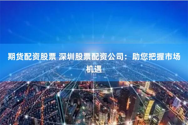 期货配资股票 深圳股票配资公司：助您把握市场机遇