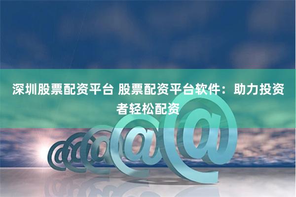 深圳股票配资平台 股票配资平台软件：助力投资者轻松配资