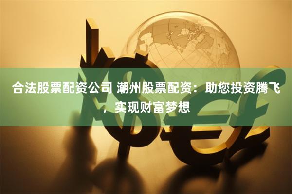 合法股票配资公司 潮州股票配资：助您投资腾飞，实现财富梦想