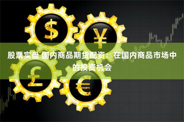 股票实盘 国内商品期货配资：在国内商品市场中的投资机会