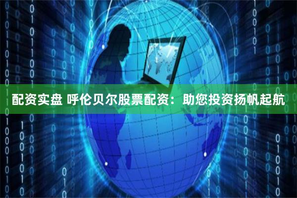 配资实盘 呼伦贝尔股票配资：助您投资扬帆起航