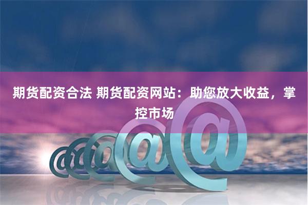期货配资合法 期货配资网站：助您放大收益，掌控市场