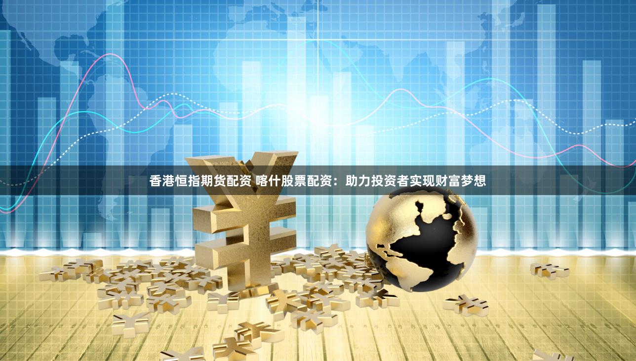 香港恒指期货配资 喀什股票配资：助力投资者实现财富梦想