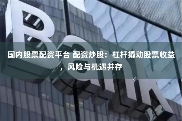 国内股票配资平台 配资炒股：杠杆撬动股票收益，风险与机遇并存