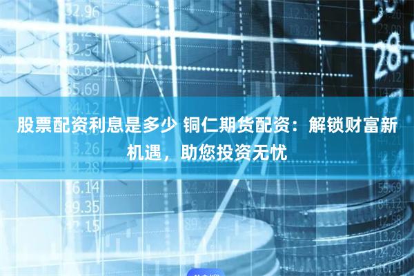 股票配资利息是多少 铜仁期货配资：解锁财富新机遇，助您投资无