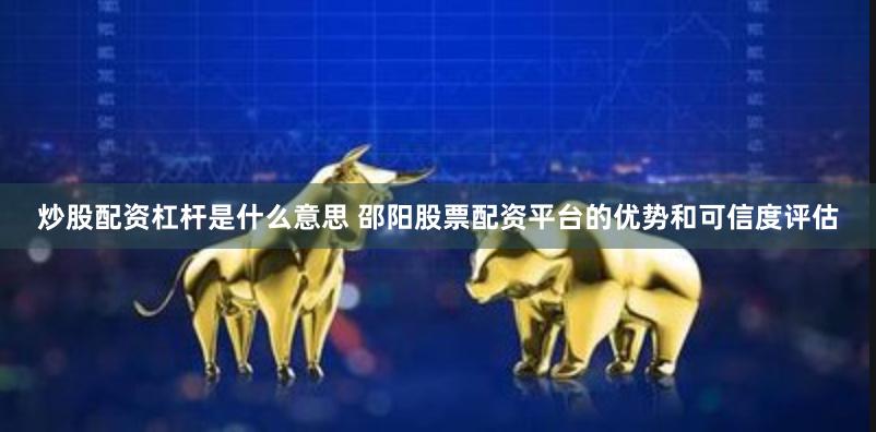 炒股配资杠杆是什么意思 邵阳股票配资平台的优势和可信度评估