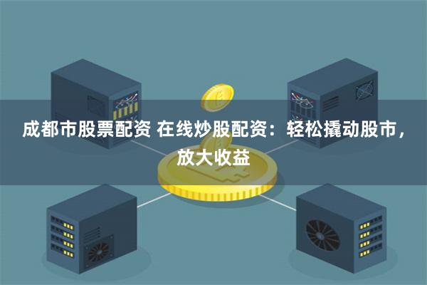成都市股票配资 在线炒股配资：轻松撬动股市，放大收益