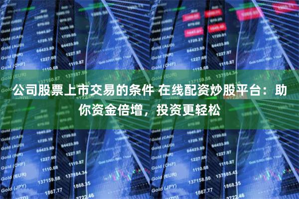 公司股票上市交易的条件 在线配资炒股平台：助你资金倍增，投资更轻松