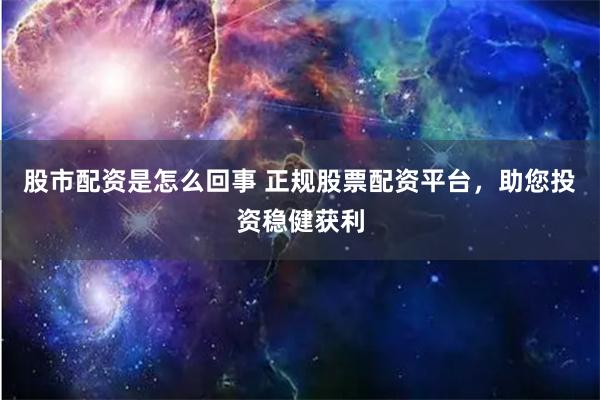 股市配资是怎么回事 正规股票配资平台，助您投资稳健获利