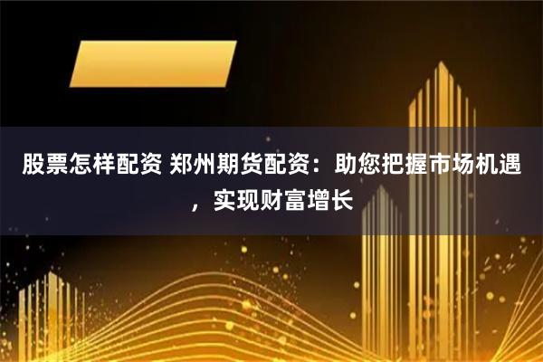 股票怎样配资 郑州期货配资：助您把握市场机遇，实现财富增长