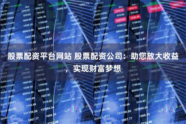 股票配资平台网站 股票配资公司：助您放大收益，实现财富梦想