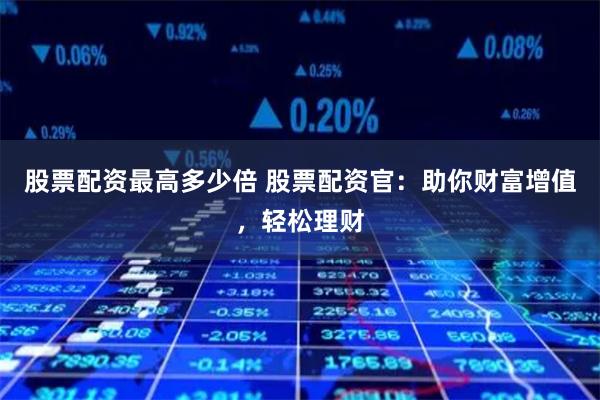 股票配资最高多少倍 股票配资官：助你财富增值，轻松理财