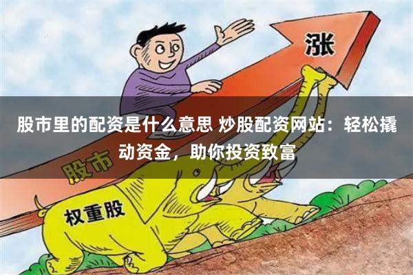 股市里的配资是什么意思 炒股配资网站：轻松撬动资金，助你投资致富