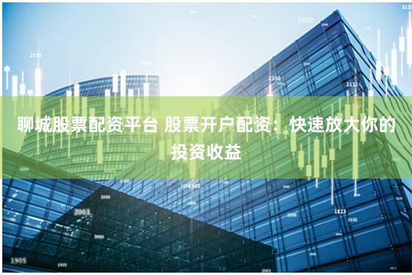 聊城股票配资平台 股票开户配资：快速放大你的投资收益