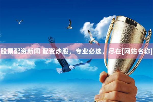 股票配资新闻 配资炒股，专业必选，尽在[网站名称]