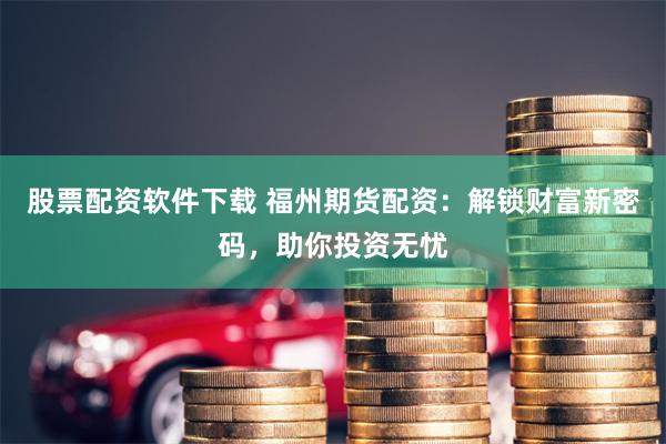 股票配资软件下载 福州期货配资：解锁财富新密码，助你投资无忧