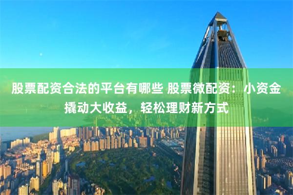 股票配资合法的平台有哪些 股票微配资：小资金撬动大收益，轻松理财新方式