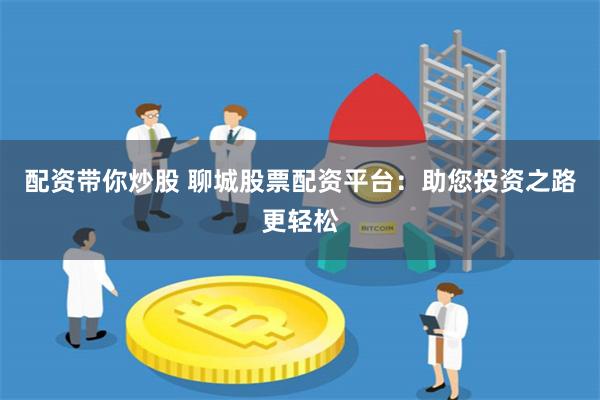 配资带你炒股 聊城股票配资平台：助您投资之路更轻松