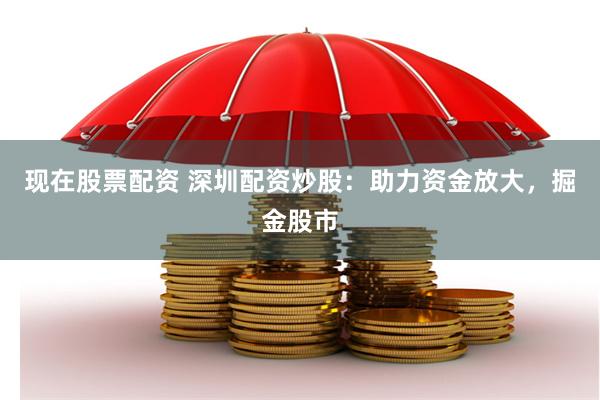 现在股票配资 深圳配资炒股：助力资金放大，掘金股市