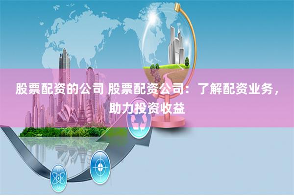 股票配资的公司 股票配资公司:了解配资业务,助力投资收益
